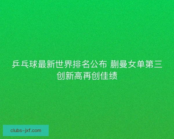 乒乓球最新世界排名公布 蒯曼女单第三创新高再创佳绩